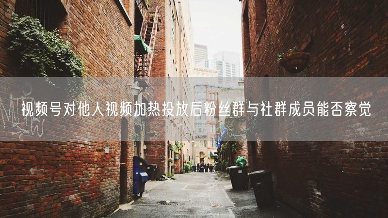 视频号对他人视频加热投放后粉丝群与社群成员能否察觉
