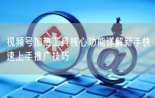 视频号加热工具核心功能详解新手快速上手推广技巧