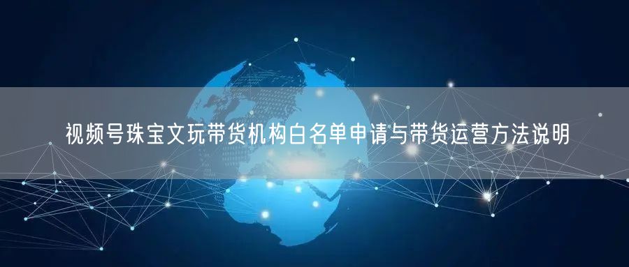 视频号珠宝文玩带货机构白名单申请与带货运营方法说明