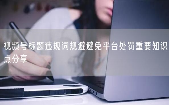 视频号标题违规词规避避免平台处罚重要知识点分享