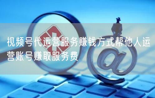 视频号代运营服务赚钱方式帮他人运营账号赚取服务费