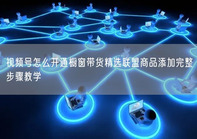 视频号怎么开通橱窗带货精选联盟商品添加完整步骤教学
