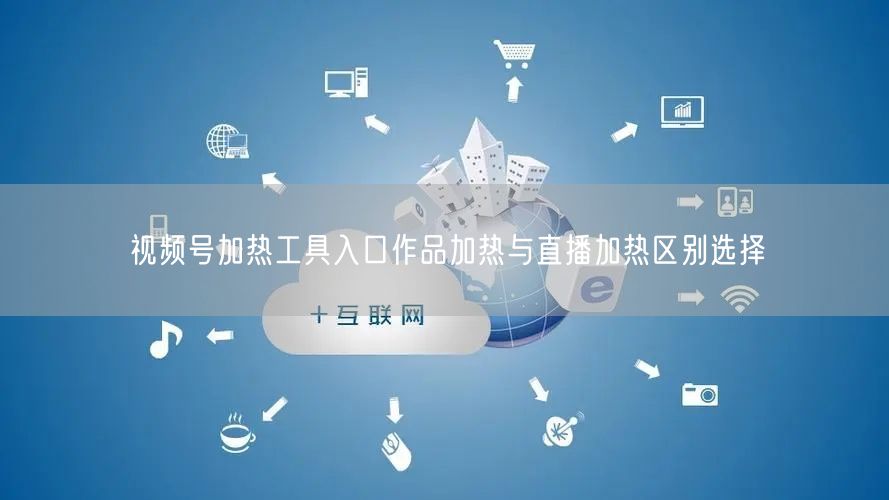 视频号加热工具入口作品加热与直播加热区别选择