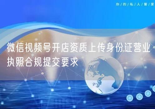 微信视频号开店资质上传身份证营业执照合规提交要求