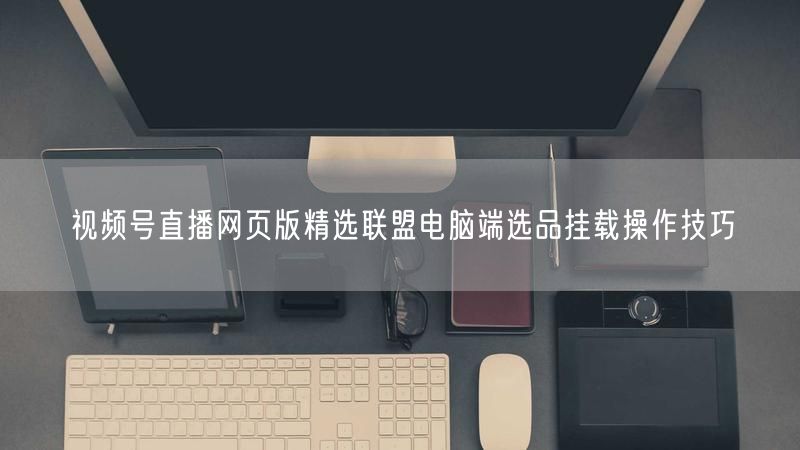 视频号直播网页版精选联盟电脑端选品挂载操作技巧