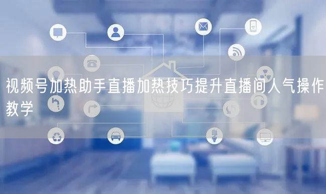 视频号加热助手直播加热技巧提升直播间人气操作教学
