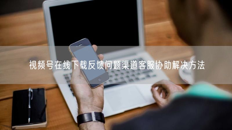视频号在线下载反馈问题渠道客服协助解决方法