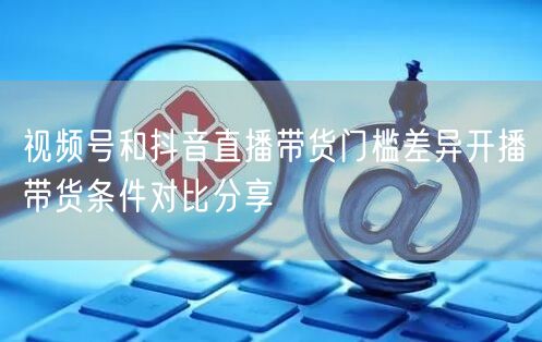视频号和抖音直播带货门槛差异开播带货条件对比分享