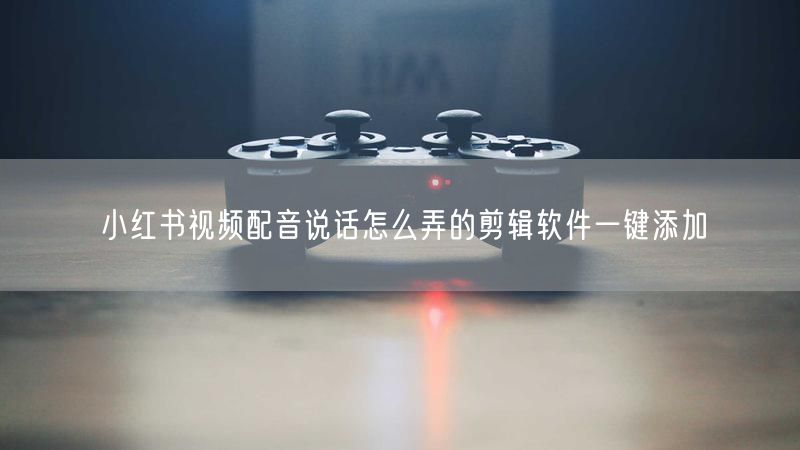 小红书视频配音说话怎么弄的剪辑软件一键添加