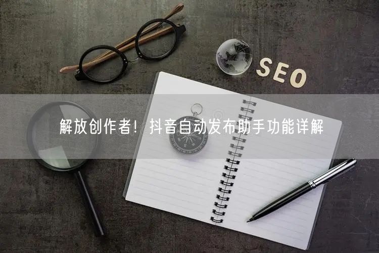 解放创作者！抖音自动发布助手功能详解