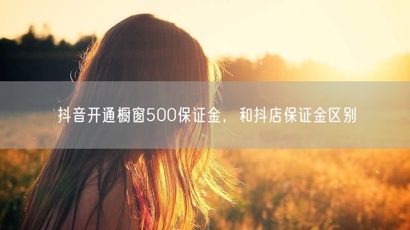 抖音开通橱窗500保证金，和抖店保证金区别