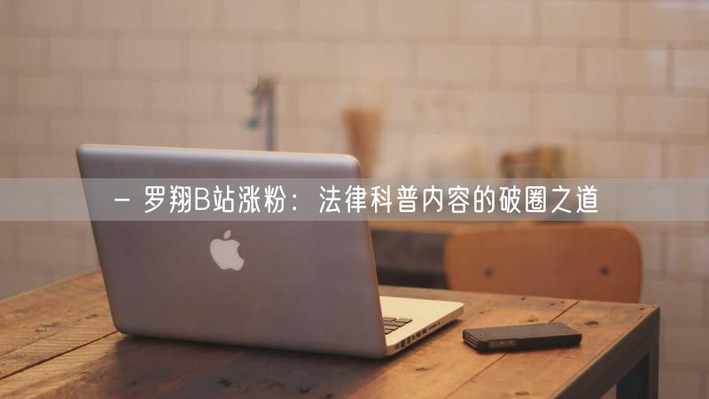 - 罗翔B站涨粉：法律科普内容的破圈之道