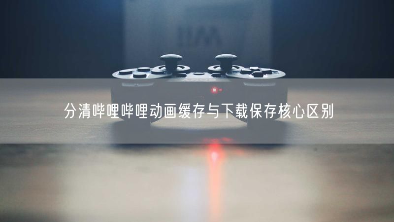 分清哔哩哔哩动画缓存与下载保存核心区别